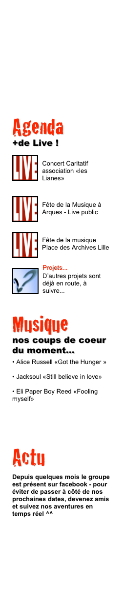 Agenda 
+de LiVe !
￼
5 Septembre 2009
Braderie de Lille
￼
￼
21 Juin 2009
Fête de la musique ￼
￼
13 Juin 2009
Soirée Décathlon Campus

￼
￼Projets...
D’autres projets sont déjà en route, à suivre...




Musique 
nos coups de coeur du moment...
 Alice Russell «Got the Hunger »


 Jacksoul «Still believe in love»


 Eli Paper Boy Reed «Fooling myself»

Actualité
Bienvenue à Anne So
2010 est un bon cru pour le groupe qui accueille une nouvelle chanteuse à la voix chaude et sucrée : Anne-Sophie

Pour la découvrir, le plus simple est de venir l’encourager lors de notre prochain Live. A suivre... 




